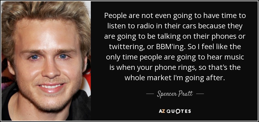 People are not even going to have time to listen to radio in their cars because they are going to be talking on their phones or twittering, or BBM'ing. So I feel like the only time people are going to hear music is when your phone rings, so that's the whole market I'm going after. - Spencer Pratt