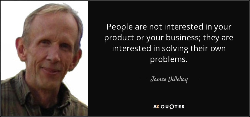 People are not interested in your product or your business; they are interested in solving their own problems. - James Dillehay