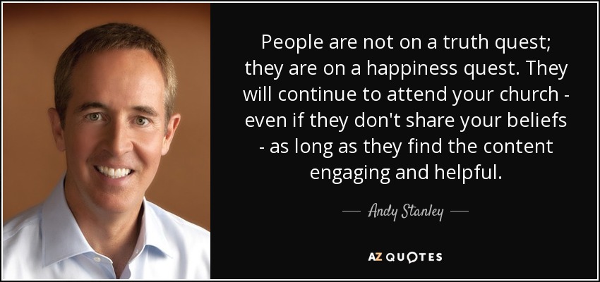 People are not on a truth quest; they are on a happiness quest. They will continue to attend your church - even if they don't share your beliefs - as long as they find the content engaging and helpful. - Andy Stanley