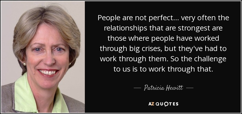 People are not perfect... very often the relationships that are strongest are those where people have worked through big crises, but they've had to work through them. So the challenge to us is to work through that. - Patricia Hewitt