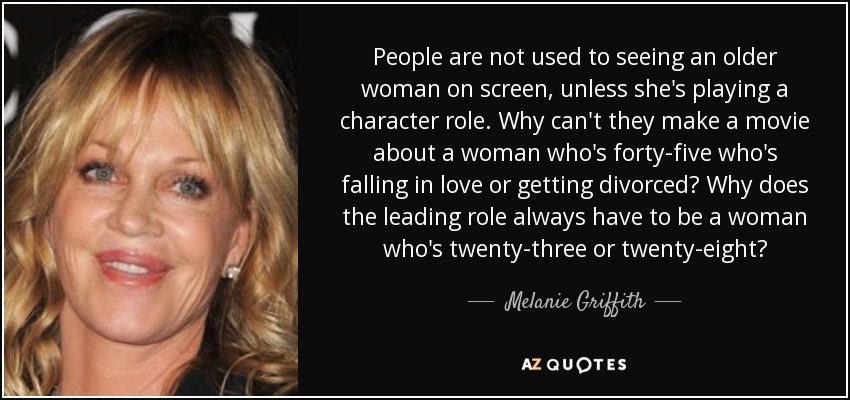 People are not used to seeing an older woman on screen, unless she's playing a character role. Why can't they make a movie about a woman who's forty-five who's falling in love or getting divorced? Why does the leading role always have to be a woman who's twenty-three or twenty-eight? - Melanie Griffith