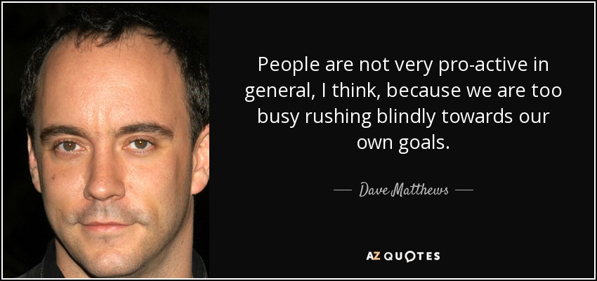 People are not very pro-active in general, I think, because we are too busy rushing blindly towards our own goals. - Dave Matthews