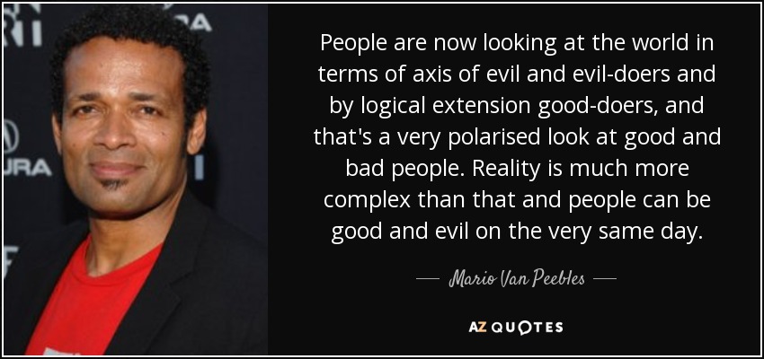 People are now looking at the world in terms of axis of evil and evil-doers and by logical extension good-doers, and that's a very polarised look at good and bad people. Reality is much more complex than that and people can be good and evil on the very same day. - Mario Van Peebles