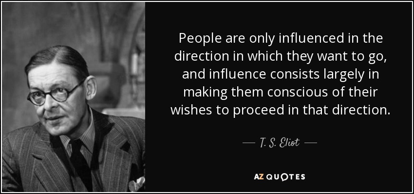 People are only influenced in the direction in which they want to go, and influence consists largely in making them conscious of their wishes to proceed in that direction. - T. S. Eliot