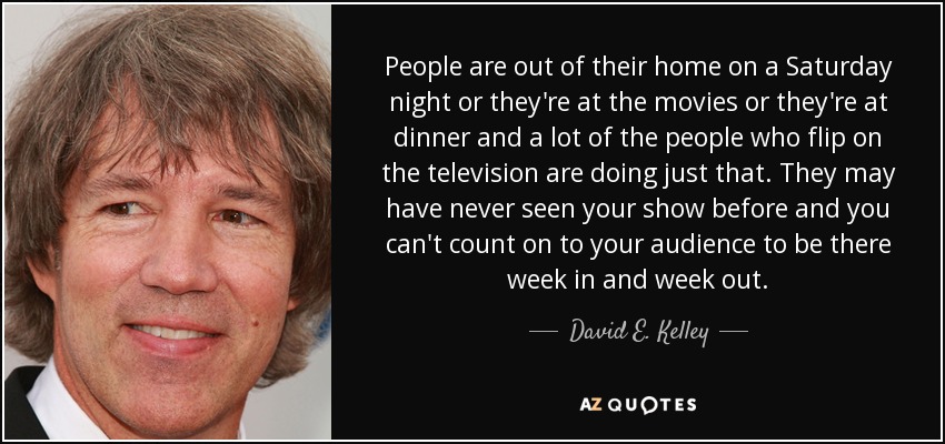 People are out of their home on a Saturday night or they're at the movies or they're at dinner and a lot of the people who flip on the television are doing just that. They may have never seen your show before and you can't count on to your audience to be there week in and week out. - David E. Kelley