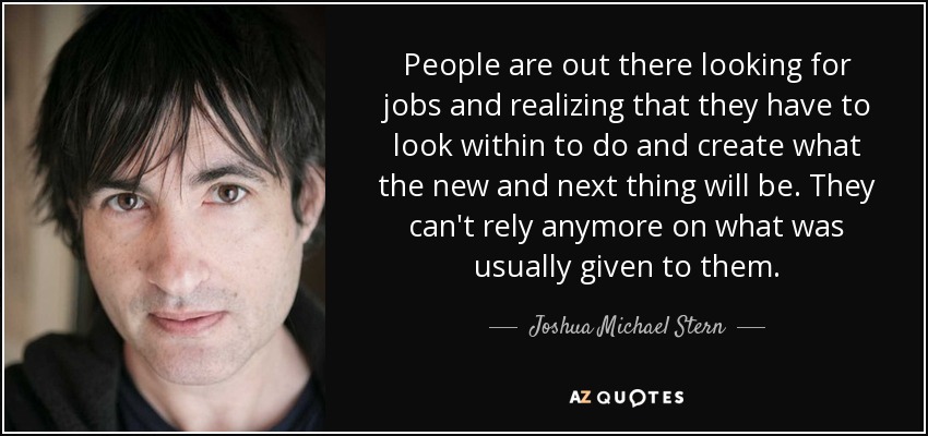 People are out there looking for jobs and realizing that they have to look within to do and create what the new and next thing will be. They can't rely anymore on what was usually given to them. - Joshua Michael Stern