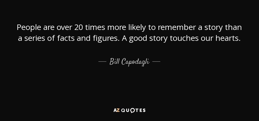 People are over 20 times more likely to remember a story than a series of facts and figures. A good story touches our hearts. - Bill Capodagli
