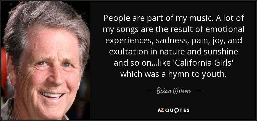 People are part of my music. A lot of my songs are the result of emotional experiences, sadness, pain, joy, and exultation in nature and sunshine and so on...like 'California Girls' which was a hymn to youth. - Brian Wilson