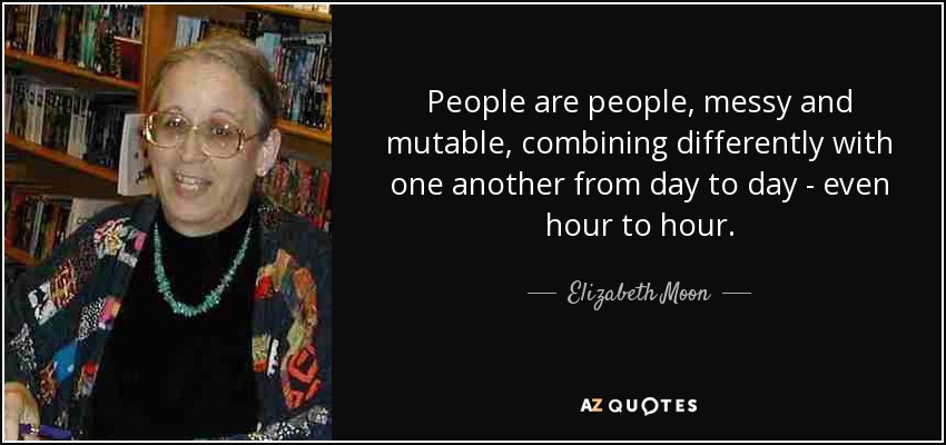 People are people, messy and mutable, combining differently with one another from day to day - even hour to hour. - Elizabeth Moon