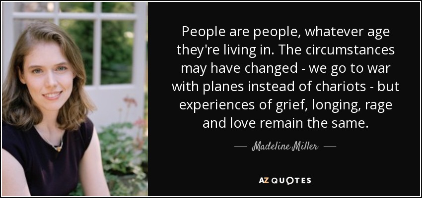 People are people, whatever age they're living in. The circumstances may have changed - we go to war with planes instead of chariots - but experiences of grief, longing, rage and love remain the same. - Madeline Miller