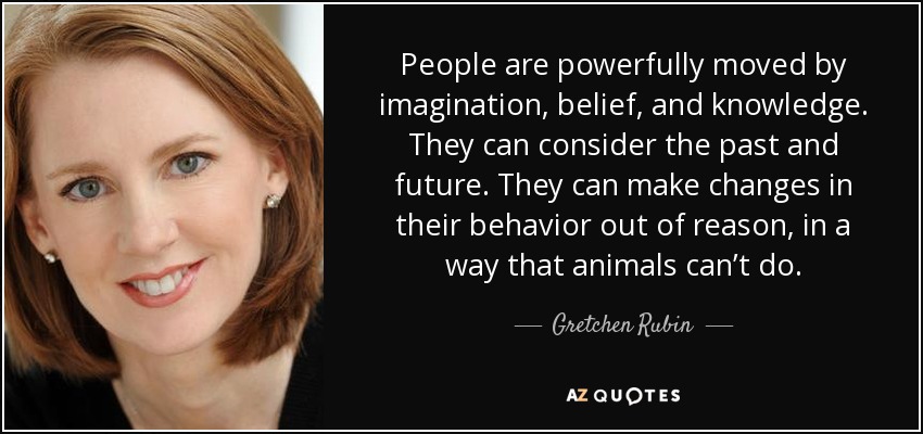 People are powerfully moved by imagination, belief, and knowledge. They can consider the past and future. They can make changes in their behavior out of reason, in a way that animals can’t do. - Gretchen Rubin