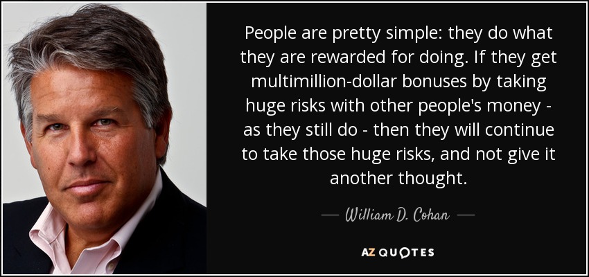 People are pretty simple: they do what they are rewarded for doing. If they get multimillion-dollar bonuses by taking huge risks with other people's money - as they still do - then they will continue to take those huge risks, and not give it another thought. - William D. Cohan