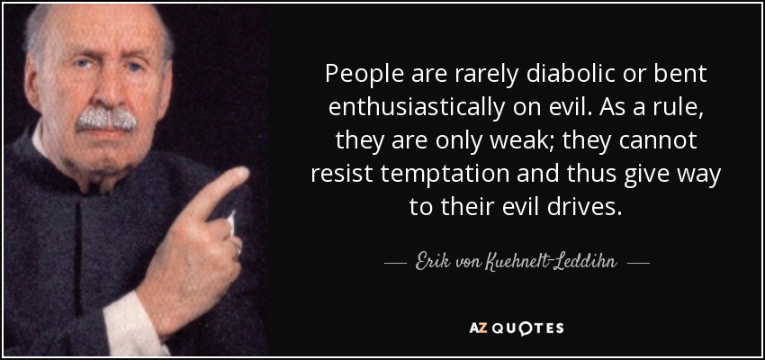 People are rarely diabolic or bent enthusiastically on evil. As a rule, they are only weak; they cannot resist temptation and thus give way to their evil drives. - Erik von Kuehnelt-Leddihn