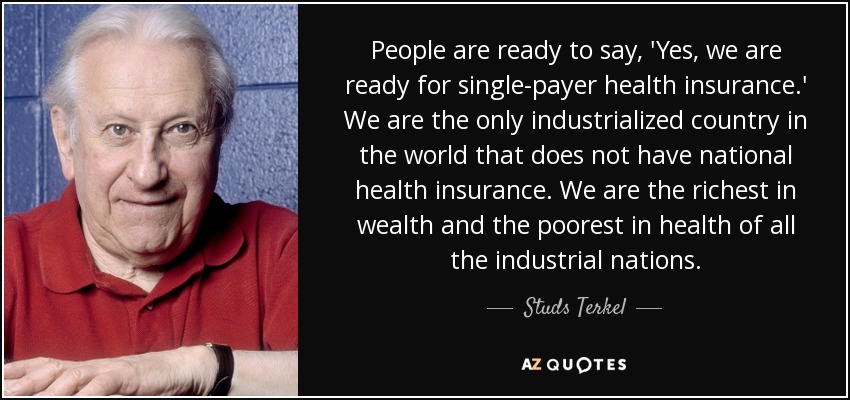 People are ready to say, 'Yes, we are ready for single-payer health insurance.' We are the only industrialized country in the world that does not have national health insurance. We are the richest in wealth and the poorest in health of all the industrial nations. - Studs Terkel