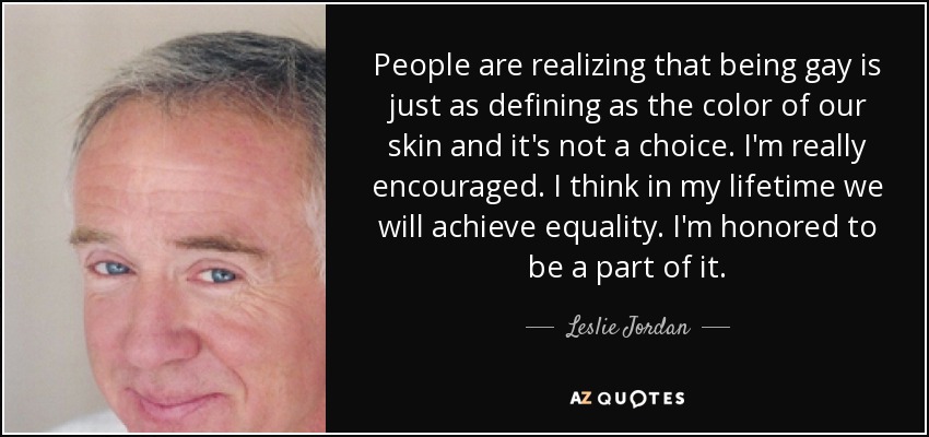 People are realizing that being gay is just as defining as the color of our skin and it's not a choice. I'm really encouraged. I think in my lifetime we will achieve equality. I'm honored to be a part of it. - Leslie Jordan
