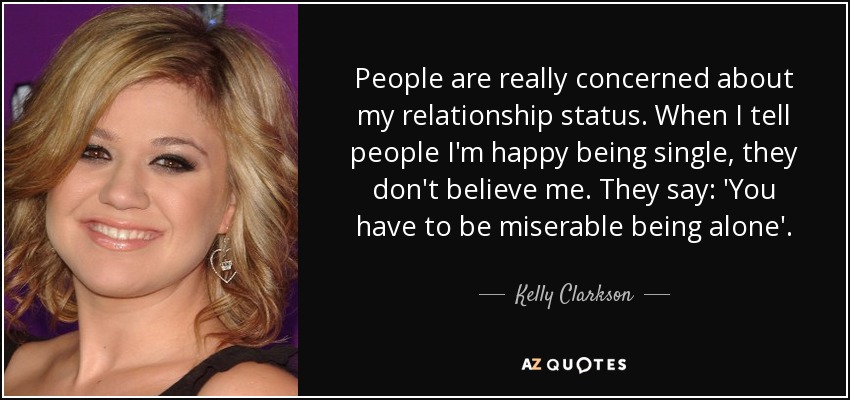 People are really concerned about my relationship status. When I tell people I'm happy being single, they don't believe me. They say: 'You have to be miserable being alone'. - Kelly Clarkson