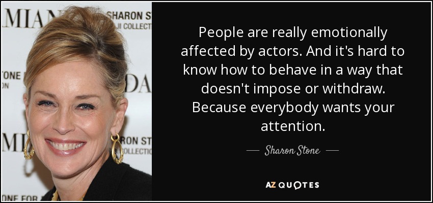 People are really emotionally affected by actors. And it's hard to know how to behave in a way that doesn't impose or withdraw. Because everybody wants your attention. - Sharon Stone
