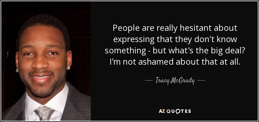 People are really hesitant about expressing that they don't know something - but what's the big deal? I'm not ashamed about that at all. - Tracy McGrady