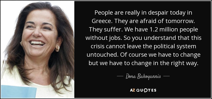 People are really in despair today in Greece. They are afraid of tomorrow. They suffer. We have 1.2 million people without jobs. So you understand that this crisis cannot leave the political system untouched. Of course we have to change but we have to change in the right way. - Dora Bakoyannis