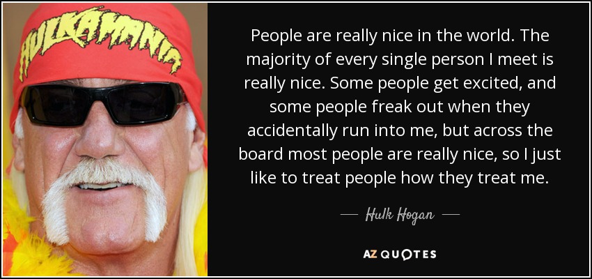 People are really nice in the world. The majority of every single person I meet is really nice. Some people get excited, and some people freak out when they accidentally run into me, but across the board most people are really nice, so I just like to treat people how they treat me. - Hulk Hogan