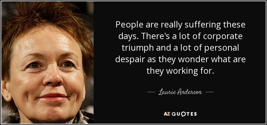 People are really suffering these days. There's a lot of corporate triumph and a lot of personal despair as they wonder what are they working for. - Laurie Anderson