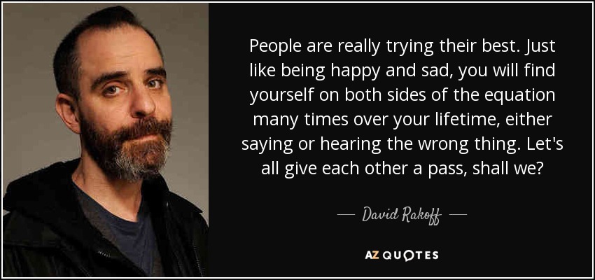 People are really trying their best. Just like being happy and sad, you will find yourself on both sides of the equation many times over your lifetime, either saying or hearing the wrong thing. Let's all give each other a pass, shall we? - David Rakoff