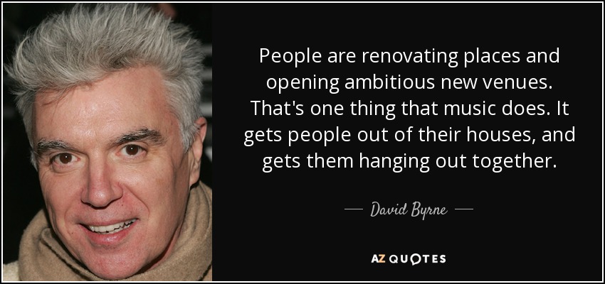 People are renovating places and opening ambitious new venues. That's one thing that music does. It gets people out of their houses, and gets them hanging out together. - David Byrne