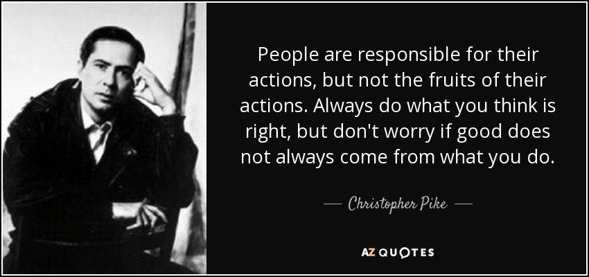 People are responsible for their actions, but not the fruits of their actions. Always do what you think is right, but don't worry if good does not always come from what you do. - Christopher Pike