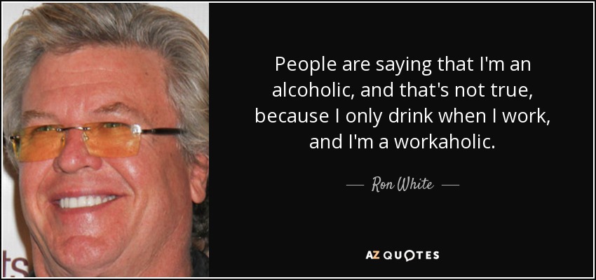 People are saying that I'm an alcoholic, and that's not true, because I only drink when I work, and I'm a workaholic. - Ron White