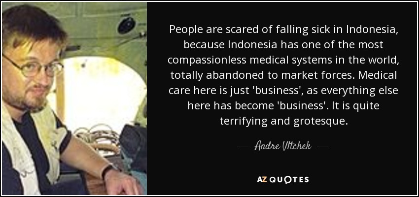 People are scared of falling sick in Indonesia, because Indonesia has one of the most compassionless medical systems in the world, totally abandoned to market forces. Medical care here is just 'business', as everything else here has become 'business'. It is quite terrifying and grotesque. - Andre Vltchek