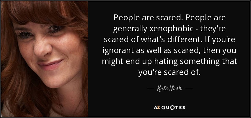 People are scared. People are generally xenophobic - they're scared of what's different. If you're ignorant as well as scared, then you might end up hating something that you're scared of. - Kate Nash