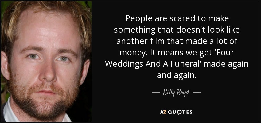 People are scared to make something that doesn't look like another film that made a lot of money. It means we get 'Four Weddings And A Funeral' made again and again. - Billy Boyd