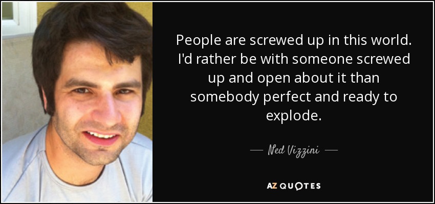 People are screwed up in this world. I'd rather be with someone screwed up and open about it than somebody perfect and ready to explode. - Ned Vizzini