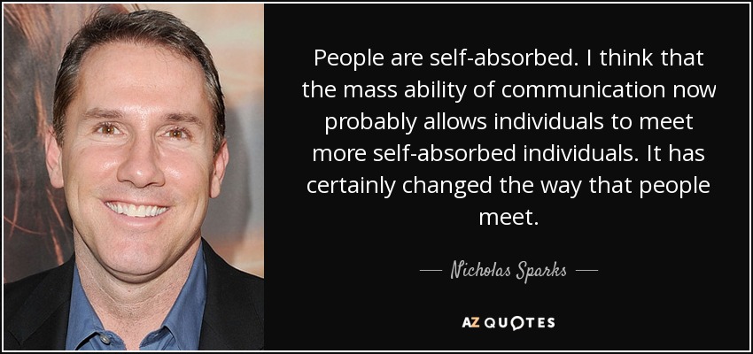 People are self-absorbed. I think that the mass ability of communication now probably allows individuals to meet more self-absorbed individuals. It has certainly changed the way that people meet. - Nicholas Sparks