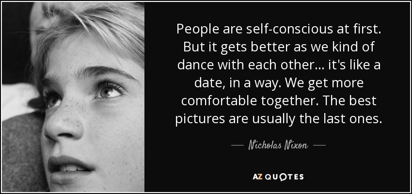 People are self-conscious at first. But it gets better as we kind of dance with each other... it's like a date, in a way. We get more comfortable together. The best pictures are usually the last ones. - Nicholas Nixon