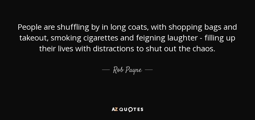 People are shuffling by in long coats, with shopping bags and takeout, smoking cigarettes and feigning laughter - filling up their lives with distractions to shut out the chaos. - Rob Payne
