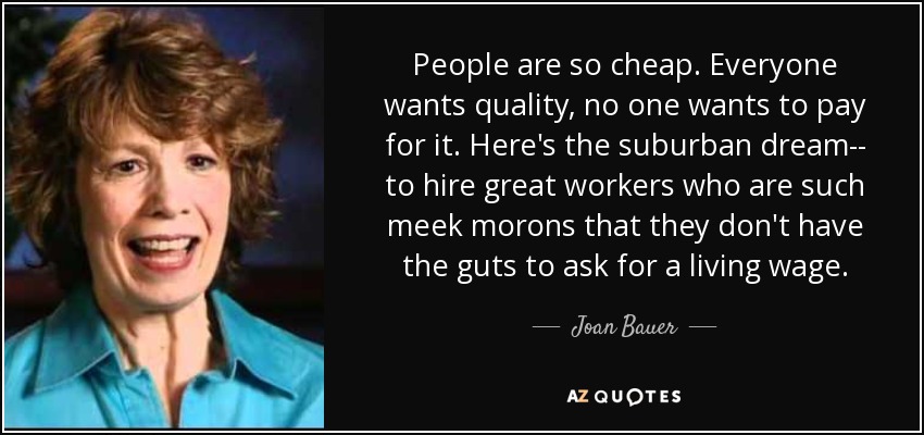 People are so cheap. Everyone wants quality, no one wants to pay for it. Here's the suburban dream-- to hire great workers who are such meek morons that they don't have the guts to ask for a living wage. - Joan Bauer