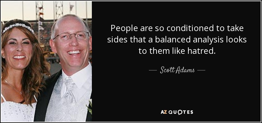 People are so conditioned to take sides that a balanced analysis looks to them like hatred. - Scott Adams