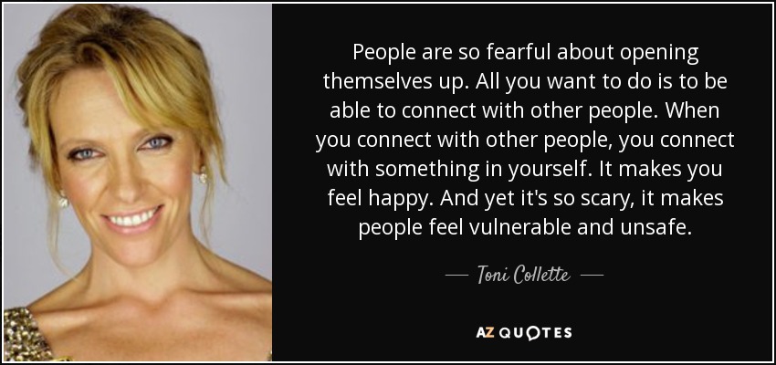 People are so fearful about opening themselves up. All you want to do is to be able to connect with other people. When you connect with other people, you connect with something in yourself. It makes you feel happy. And yet it's so scary, it makes people feel vulnerable and unsafe. - Toni Collette