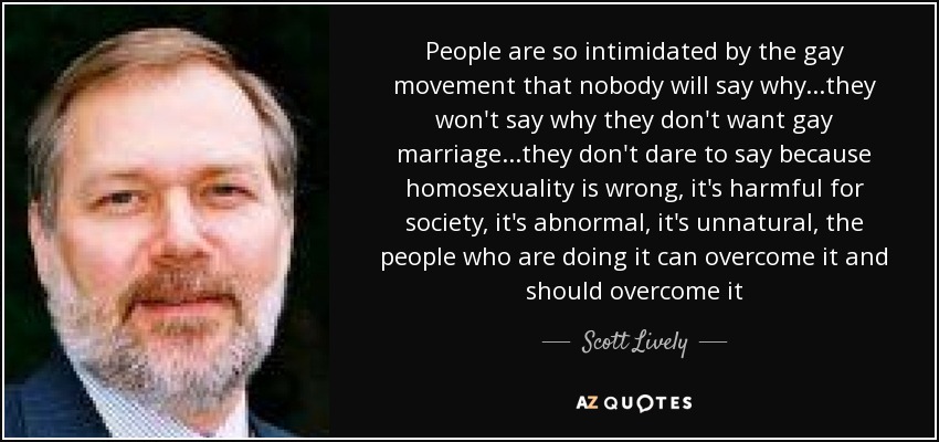 People are so intimidated by the gay movement that nobody will say why...they won't say why they don't want gay marriage...they don't dare to say because homosexuality is wrong, it's harmful for society, it's abnormal, it's unnatural, the people who are doing it can overcome it and should overcome it - Scott Lively