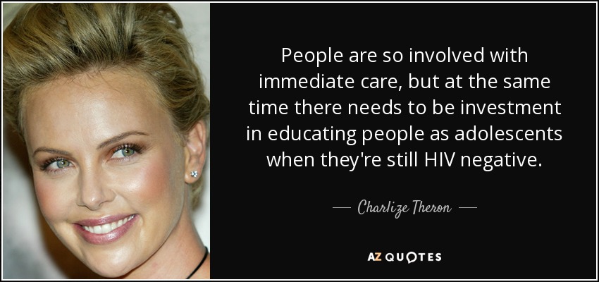 People are so involved with immediate care, but at the same time there needs to be investment in educating people as adolescents when they're still HIV negative. - Charlize Theron