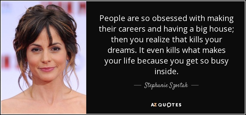People are so obsessed with making their careers and having a big house; then you realize that kills your dreams. It even kills what makes your life because you get so busy inside. - Stephanie Szostak