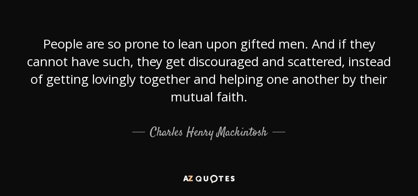 People are so prone to lean upon gifted men. And if they cannot have such, they get discouraged and scattered, instead of getting lovingly together and helping one another by their mutual faith. - Charles Henry Mackintosh