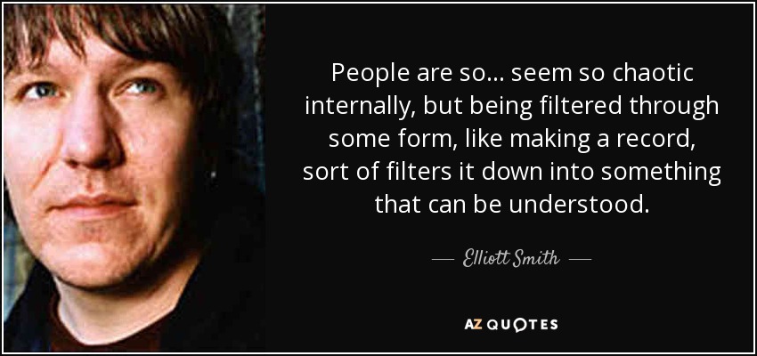 People are so... seem so chaotic internally, but being filtered through some form, like making a record, sort of filters it down into something that can be understood. - Elliott Smith
