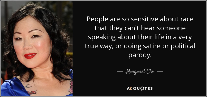 People are so sensitive about race that they can't hear someone speaking about their life in a very true way, or doing satire or political parody. - Margaret Cho