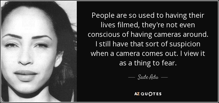 People are so used to having their lives filmed, they're not even conscious of having cameras around. I still have that sort of suspicion when a camera comes out. I view it as a thing to fear. - Sade Adu