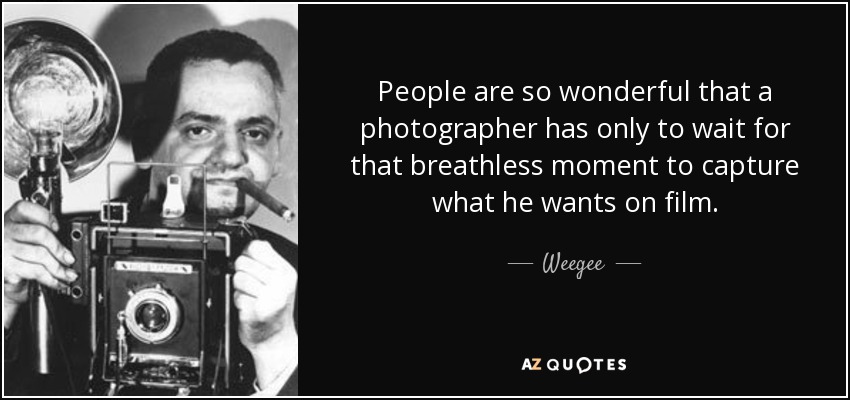 People are so wonderful that a photographer has only to wait for that breathless moment to capture what he wants on film. - Weegee
