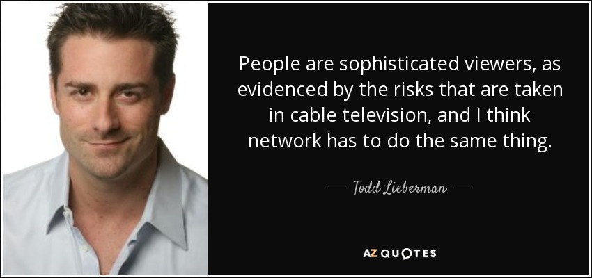 People are sophisticated viewers, as evidenced by the risks that are taken in cable television, and I think network has to do the same thing. - Todd Lieberman