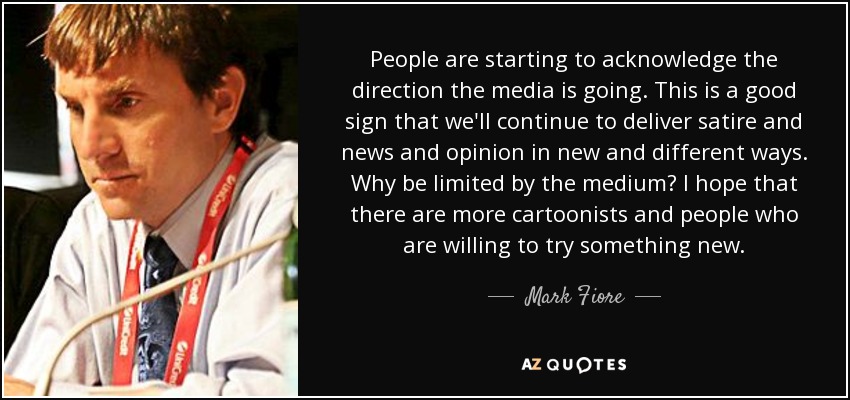 People are starting to acknowledge the direction the media is going. This is a good sign that we'll continue to deliver satire and news and opinion in new and different ways. Why be limited by the medium? I hope that there are more cartoonists and people who are willing to try something new. - Mark Fiore