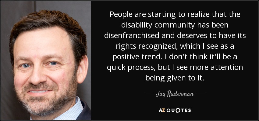People are starting to realize that the disability community has been disenfranchised and deserves to have its rights recognized, which I see as a positive trend. I don't think it'll be a quick process, but I see more attention being given to it. - Jay Ruderman